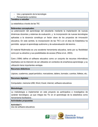 - Uso y apropiación de la tecnología
- Pensamiento numérico
Temática a estudiar
La estadística a través de las TIC
Referentes conceptuales:
La potenciación del aprendizaje del estudiante mediante la implantación de nuevas
dinámicas docentes y sistemas de evaluación, y la incorporación de nuevas tecnologías
aplicadas a la docencia constituye un factor clave de los proyectos de innovación
educativa. En este sentido, la incorporación de las TIC`s en el área de Estadística ha
permitido apoyar el aprendizaje autónomo y de autoevaluación del alumno.
El material Multimedia es una excelente herramienta educativa, tanto por su flexibilidad
como por su atractivo y sus posibilidades de acceso (Pérez et al., 2003).
Cano (1994) define el software educativo como un conjunto de recursos informáticos
diseñados con la intención de ser utilizados en contextos de enseñanza-aprendizaje; y su
utilización tiene importantes ventajas
Recursos didácticos
Lápices, cuadernos, papel periódico, marcadores, tablero, borrador, cuentos, folletos, etc.
Recursos digitales
Computador, memoria USB, Word, Excel, internet, software educativos
Metodología
La metodología a implementar en este proyecto es participativa e investigativa de
carácter tecnológico, ya que integra las Tic en el aprendizaje de la estadística como
herramienta facilitadora .
Actividades propuestas
Actividad 1:
Uso de software educativos
 