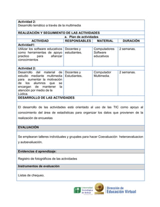 Actividad 2:
Desarrollo temático a través de la multimedia
REALIZACIÓN Y SEGUIMIENTO DE LAS ACTIVIDADES
a. Plan de actividades
ACTIVIDAD RESPONSABLES MATERIAL DURACIÓN
Actividad1:
Utilizar los software educativos
como herramientas de apoyo
practico para afianzar
conocimientos
Docentes y
estudiantes.
Computadores
Software
educativos
2 semanas.
Actividad 2:
Desarrollo del material de
estudio mediante multimedia
para aumentar la motivación
de los alumnos que se
encargan de mantener la
atención por medio de la
Lúdica.
Docentes y
Estudiantes.
Computador
Multimedia.
2 semanas.
DESARROLLO DE LAS ACTIVIDADES
El desarrollo de las actividades está orientado al uso de las TIC como apoyo al
conocimiento del área de estadísticas para organizar los datos que provienen de la
realización de encuestas
EVALUACIÓN
Se emplearan talleres individuales y grupales para hacer Coevaluación heteroevaluacion
y autoevaluación.
Evidencias d aprendizaje:
Registro de fotográficos de las actividades
Instrumentos de evaluación
Listas de chequeo.
 