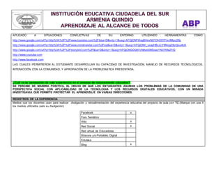 APLICADO A SITUACIONES CONFLICTIVAS DE SU ENTORNO. UTILIZANDO HERRAMIENTAS COMO: 
http://www.google.com/url?q=http%3A%2F%2Fwww.toondoo.com%2F&sa=D&sntz=1&usg=AFQjCNFWegBHnxNLFCAC0YPrxrXMpcjSfg 
http://www.google.com/url?q=http%3A%2F%2Fwww.mindmeister.com%2Fes&sa=D&sntz=1&usg=AFQjCNH_sxapHBcxcY8Niog23lzQsuvIUA 
http://www.google.com/url?q=http%3A%2F%2Fstorybird.com%2F&sa=D&sntz=1&usg=AFQjCNGOG6VcN8vx639SoasYX27Wfa27rQ 
http://www.youtube.com 
http://www.facebook.com 
LAS CUALES PERMITIERON AL ESTUDIANTE DESARROLLAR SU CAPACIDAD DE INVESTIGACIÓN, MANEJO DE RECURSOS TECNOLÓGICOS, 
INTERACCIÓN CON LA COMUNIDAD, Y APROPIACIÓN DE LA PROBLEMÁTICA PRESENTADA. 
¿Cuál es su percepción de esta experiencia en el proceso de mejoramiento educativo? 
SE PERCIBE DE MANERA POSITIVA, EL HECHO DE QUE LOS ESTUDIANTES ASUMAN LOS PROBLEMAS DE LA COMUNIDAD DE UNA 
PERSPECTIVA SOCIAL CON APLICABILIDAD DE LA TECNOLOGIA Y LOS RECURSOS DIGITALES EDUCATIVOS, CON UN MIRADA 
INVESTIGAVIA QUE PERMITE PROYECTAR EL APRENDIZAJE EN VARIAS DIRECCIONES. 
REGISTROS DE LA EXPERIENCIA 
Medios que los docentes usan para realizar divulgación y retroalimentación del experiencia educativa del proyecto de aula con TIC:(Marque con una X 
los medios utilizados para su divulgación) 
Facebook x 
Foro Temático 
Wiki x 
Red Social x 
Red virtual de Educadores 
Bitacora y/o Portafolio Digital 
Eduteka 
Blog x 
 