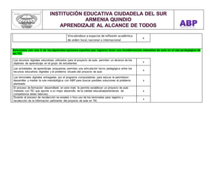 Vinculándose a espacios de reflexión académica 
de orden local, nacional o internacional 
x 
vbvn 
Seleccione con una X de las siguientes opciones aquellas que lograron tener una transformación educativa de aula en el uso pe dagógico de 
las TIC: 
Los recursos digitales educativos utilizados para el proyecto de aula permiten un alcance de los 
objetivos de aprendizaje en el grupo de estudiantes 
x 
Las actividades de aprendizaje propuestas permiten una articulación tecno pedagógica entre los 
recursos educativos digitales y el problema situado del proyecto de aula 
x 
Las terminales digitales entregadas por el programa computadores para educar le permitieron 
desarrollar y mediar la ruta metodológica con ABP para buscar posibles soluciones al problema 
planteado 
x 
El proceso de formación desarrollado en este nivel, le permite establecer un proyecto de aula 
mediado con TIC que apunte a un mejor desarrollo de la calidad educativa(estándares de 
competencia áreas básicas) 
x 
Durante el proceso de recolección se empleó o hizo uso de los terminales para registro y 
recolección de la información pertinente del proyecto de aula en TIC 
x 
 