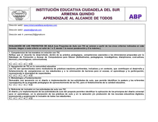 Dirección web2: www.miriamcastellana.wordpress.com 
Dirección web3: piepetra@gmail.com 
Dirección web 4: yvonmary25@gmailcom 
EVALUACIÓN DE LOS PROYECTOS DE AULA (Los Proyectos de Aula con TIC se valoran a partir de los cinco criterios indicados en este 
formato. Asigne a cada criterio un valor de 1 a 5, siendo 1 la menor ponderación y 5 la máxima.) 
1. Competencias de los maestros en relación con TIC 
Refleja que el docente ha desarrollado, dentro de su práctica pedagógica, competencias asociadas a las dimensiones propuestas por la 
Estrategia de Formación y Acceso de Computadores para Educar (Actitudinales, pedagógicas, investigativas, disciplinares, evaluativas, 
técnicas y tecnológicas, comunicativas). 
1 2 3 4 5 
2. Apropiación de TIC en la comunidad educativa 
Las TIC son aprovechadas como mediadoras de prácticas escolares pertinentes, inclusivas y en contexto, que contribuyen al desarrollo y 
fortalecimiento de competencias en los estudiantes y a la eliminación de barreras para el acceso, el aprendizaje y la partici pación, 
reconociendo la diversidad de capacidades. 
1 2 3 4 5 
3. Metodología y Fundamentación 
Demuestra una secuencia en el diseño e implementación de las actividades de aula, que permite identificar la postura y los re ferentes 
conceptuales de la propuesta pedagógica de aprovechamiento de las TIC, para el fortalecimiento de la calidad educativa. 
1 2 3 4 5 
4. Referente de inclusión en las actividades de aula con TIC 
El diseño y la implementación de las actividades de aula del proyecto permiten identificar la aplicación de los principios de l diseño universal 
para el aprendizaje, en la planeación de las prácticas de aula y en la selección y/o producción de los recursos educativos digitales, 
promoviendo y propiciando la inclusión de todos los estudiantes. 
1 2 3 4 5 
 