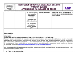 con Concluyo a partir 
de los resultados 
obtenidos en la 
encuesta. 
Leo y analizo textos 
relativos al problema. 
Uso herramientas 
hipermediales y 
recursos educativo 
digitales. 
PRESENTAR INFORMES. 
PRODUCEN TEXTO ARGUMENTATIVO A 
PARTIR DE LAS CONCLUSIONES DE LA 
INVESTIGACIÓN. 
METODOLOGIA 
FASE UNO 
CORROBORANDO LOS SABERES PREVIOS ACERCA DEL TEMA DE LA DESERCIÓN: 
Tal como lo define el ministerio de educación nacional, puede entenderse como el abandono del sistema escolar por parte de 
los estudiantes, provocado por la combinación de factores que se generan tanto al interior del sistema como en contextos de 
tipo social, familiar, individual y del entorno. La tasa de deserción intra-anual solo tiene en cuenta a los alumnos que abandonan 
la escuela durante el año escolar, ésta se complementa con la tasa de deserción interanual que calcula aquellos que desertan 
al terminar el año escolar.(http://www.mineducacion.gov.co/1621/article-82745.html) 
Los estudiantes responden a las siguientes preguntas, que permiten conocer el contexto donde se desarrolla el problema y que 
tanto conocen ellos sobre el mismo. 
1. ¿QUÉ ES LA DESERCIÓN? 
 