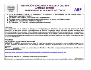 2. ¿QUÉ SITUACIONES SOCIALES, FAMILIARES, PERSONALES Y ESCOLARES ESTÁN PROVOCANDO LA 
DESERCIÓN EN LA INSTITUCIÓN? 
3. ¿QUIÉNES SON LOS MÁS AFECTADOS POR LA DESERCIÓN? 
4. ¿QUÉ PIENSAN LOS ESTUDIANTES DESERTORES ACERCA DE SU SITUACIÓN ESCOLAR? 
5. ¿TIENEN LOS DESERTORES PROYECTO DE VIDA? 
6. ¿QUÉ HACEN LAS FAMILIAS POR IMPEDIR ESTA SITUACIÓN? 
FASE DOS 
Los estudiantes van a realizar un trabajo de investigación para determinar por qué se está presentando tanta 
deserción. Se va hacer primero conociendo todo el entorno conceptual acerca del tema, también aportando sus 
conocimientos previos acerca del mismo. Luego para establecer qué está sucediendo van a aplicar una encuesta entre 
la comunidad educativa, van analizar y a organizar los resultados de la misma. Para recrear el tema van a utilizar varias 
herramientas tecnológicas y virtuales como: mindmiester, pinpix, toondoo, cuadernia, storybird y otras opciones que 
el mundo virtual ofrece. 
FASE TRES 
PROPUESTAS DE SOLUCIÓN AL PROBLEMA 
MEDIANTE EL USO DE goanimate.com creador de historias, van a proponer soluciones para el colegio, para promover 
el amor y sentido de pertenencia por el colegio, además, el deseo de permanecer en él y culminar con éxito los 
estudios. 
Además en cuadernia un texto con propuestas para directivos y docentes para que los estudiantes no abandonen los 
estudios antes de tiempo. 
https://docs.google.com/forms/d/1iYNwuHycPBMnONX5mWeaWD1Vm99arqgh9ZJH1noSrwA/edit?usp=drive_web 
Aprendizaje Basado en Problemas: Primera fase-Problémica: 
Se organizan en grupos de tres estudiantes que inicialmente van a conocer con cierta profundidad lo relativo a la DERSECIÓN, 
 