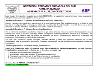 luego después de responder a preguntas acerca de la DESERCIÖN y a organizar las ideas en un mapa mental, luego leen un 
texto periodístico que analiza el problema a nivel nacional. 
Aprendizaje Basado en Problemas: Segunda fase-Investigativa y formativa : 
Diseñan y aplican una encuesta entre los miembros de la comunidad educativa. Cada estudiante cumple un rol dentro de esta 
fase de la investigación. Uno se encarga de aplicar las encuestas, otro de sistematizarlas en el link de drive y un tercer 
estudiante se encarga del análisis estadístico y conclusiones a partir de estos datos. 
Aprendizaje Basado en Problemas: Tercera fase-Soluciónica: 
Con la información obtenida los estudiantes, comparan lo que sabían antes de empezar el ejercicio de investigación y lo que 
saben cuando finaliza la fase dos. Para esto analizan los esquemas realizados con la lluvia de ideas de la fase inicial y la s 
conclusiones a que llegaron luego de realizar las actividades de lectura, esquematización, elaboración y aplicación de 
documentos, sistematización y análisis de los documentos. 
Con toda esta información exponen conceptos, presentan informes y sobre todo, proponen soluciones, en un texto 
argumentativo, para la problemática en cuestión. Presentan los portafolios con los documentos que sustentan el proceso de 
investigación. 
Aprendizaje Basado en Problemas: Cuarta fase-Productiva 
Luego de la presentación de los documentos finales de la investigación, los estudiantes evalúan el trabajo realizado. 
Para ello aplican un documento evaluativo que se direcciona en cuatro vías: 
1. Acerca del proceso mismo de la investigación 
2. Acerca de los aprendizajes obtenidos en el proceso de investigación 
3. Acerca de la efectividad del uso de las TIC en el proceso de investigación. 
4. Propuestas de temas y formas de acceso a la investigación en la escuela. 
EVALUANDO LOS NUEVOS CONOCIMIENTOS: 
REFERENTES CONCEPTUALES: 
 