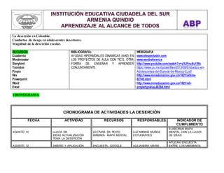 La deserción en Colombia. 
Conductas de riesgo en adolescentes desertores. 
Magnitud de la deserción escolar. 
RECURSOS: 
Cuadernia 
Mindmiester 
Storybird 
Toondoo 
Pinpix 
Wix 
Powerpoint 
Word 
Excel 
BIBLIOGRAFIA: 
AYUDAS HIPERMDIALES DINAMICAS (AHD) EN 
LOS PROYECTOS DE AULA CON TIC´S, OTRA 
FORMA DE ENSEÑAR Y APRENDER 
CONJUNTAMENTE. 
WEBGRAFIA 
www.elespectador.com 
www.wordreference 
http://www.youtube.com/watch?v=qYJFnu8u1Ws 
https://www.uv.mx/dgdaie/files/2013/09/Embarazo-en- 
Adolescentes-del-Sureste-de-Mexico-2.pdf 
http://www.mineducacion.gov.co/1621/article- 
82745.html 
http://www.mineducacion.gov.co/1621/w3- 
propertyvalue-46364.html 
CRONOGRAMA: 
CRONOGRAMA DE ACTIVIDADES LA DESERCIÓN 
FECHA ACTIVIDAD RECURSOS RESPONSABLES INDICADOR DE 
CUMPLIMIENTO 
AGOSTO 10 
LLUVIA DE 
IDEAS ACTUALIZACIÓN 
TEMA LA DESERCIÓN 
LECTURA DE TEXTO 
MINDMIX- MAPA MENTAL 
LUZ MIRIAM MUÑOZ 
ESTUDIANTES 
ELABORAN MAPA 
MENTAL CON LA LLUVIA 
DE IDEAS 
AGOSTO 12 
DISEÑO Y APLICACIÓN 
ENCUESTA. GOOGLE 
ALEJANDRA MARIA 
APLICAN ENCUESTA 
ENTRE LOS MIEMBROS 
 