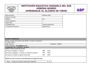 Sede educativa: Radicado Sede: 
Dirección principal: 
Teléfono: Fax: 
Correo Electrónico: 
Página Web: 
Ciudad/Municipio: Vereda/Corregimiento: 
Localidad/Comuna/sector: Departamento: 
DOCENTE MODERADOR 
Nombre completo del docente quien Modera o coordina la experiencia: 
Luz Miriam Muñoz 
Cargo: docente Teléfonos: 7340884 
Correo Electrónico: ljdm432@gmail.com 
PLANEACIÓN DEL PROYECTO DE AULA 
Señale el tipo de proyecto de aula 
a) Proyecto pedagógico y didáctico SI NO 
b) Proyectos pedagógico con énfasis en desarrollo productivo SI NO 
c) Proyecto con énfasis en gestión institucional SI NO 
Señale con una X el área en que está inscrito el proyecto de aula: 
Áreas Ciencias naturales y educación ambiental. X 
 