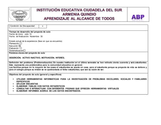 Condición de Discapacidad x 
,.,. 
Tiempo de desarrollo del proyecto de aula 
Fecha de inicio: Julio 14 
Fecha de finalización: Noviembre 30 
Estado actual de la experiencia (fase en que se encuentra): 
Planeación 
Ejecución 
Evaluación 
Sistematización 
Palabras claves del proyecto de aula 
DESERCIÓN, ACTIVO INACTIVO, MOTIVACIÓN, INTERÉS, 
Definición del problema (Problematización) En nuestra institución en el último semestre se han retirado ciento cuarenta y seis estudiantes. 
Esto representa una problemática para la comunidad educativa en general. 
Las familias porque en la mayoría de los casos el estudiantes se queda en casa, para el estudiante porque su proyecto de vida se detiene y 
para el colegio porque su misión se ve quebrantada al faltar estudiantes, que son su razón de ser. 
Objetivos del proyecto de aula (general y específicos) 
 UTILIZAR HERRAMIENTAS INFORMÁTICAS PARA LA INVESTIGACIÓN DE PROBLEMAS ESCOLARES, SOCIALES Y FAMILIARES 
ESPECIFICOS 
 APLICAR ENCUESTAS 
 ELABORAR TABLAS CON DATOS ESTADÍSTICOS 
 CONSULTAR E INTERACTUAR CON DIFERENTES PÁGINAS QUE OFRECEN HERRAMIENTAS VIRTUALES 
 ELABORAR INFORMES ACERCA DE LOS DATOS ENCONTRADOS. 
 