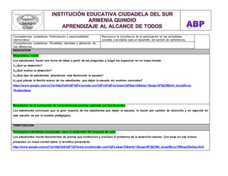 Competencias ciudadanas: Participación y responsabilidad 
democrática 
Reconozco la importancia de la participación en las actividades 
sociales y escolares para el desarrollo del sentido de pertenencia. 
Competencias ciudadanas: Pluralidad, identidad y valoración de 
las diferencias 
INDAGACION 
Diagnóstico inicial 
Los estudiantes harán una lluvia de ideas a partir de las preguntas y luego las organizan en un mapa mental. 
1.¿Qué es deserción? 
2.¿Qué motiva la deserción? 
3.¿Qué tipo de estudiantes abandonan más fácilmente la escuela? 
4.¿qué piensa la familia acerca de los estudiantes que dejan la escuela sin motivos concretos? 
https://www.google.com/url?q=https%3A%2F%2Fevernote.com%2Fintl%2Fes-latam%2F&sa=D&sntz=1&usg=AFQjCNEwO_bonrtjflxvq- 
7fiuZyze8saw 
Resultados de la evaluación de conocimientos previos aplicada por los docentes 
Los estudiantes concluyen que la gran mayoría de los estudiantes que dejan la escuela, lo hacen por cambio de domicilio y en especial en 
esta escuela es por el modelo pedagógico. 
TEMATIZACION 
Principales actividades propuestas para el desarrollo del proyecto de aula 
Los estudiantes leerán documentos de prensa que evidencian y analizan el problema de la deserción escolar. Con base en esa lectura 
presentan un mapa mental sobre la temática presentada. 
http://www.google.com/url?q=http%3A%2F%2Fwww.mindmeister.com%2Fes&sa=D&sntz=1&usg=AFQjCNH_sxapHBcxcY8Niog23lzQsuvIUA 
 