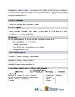 protagonistas del aprendizaje. La estrategia es progresiva, de manera que “la formación
se concibe como un proceso continua como un ejercicio reflexivo y progresivo” (Porlán y
Pozo 2006. Citado por CPE).
Recursos didácticos
Libretas de apuntes, lápiz, marcadores, ábaco
Recursos digitales
Juegos digitales, software, video beam, páginas web, Youtube, Blog educativo,
Computadores, , cámaras fotográficas
Metodología
La metodología a seguir se abordara a partir de los siguientes criterios:
- Conceptos básicos de matemáticas.
- Conocer los números.
- Aprender las operaciones básicas matemáticas.
- Manejo del computador
Actividades propuestas
Actividad 1: Software educativo ¿Cuantas hay?
Actividad 2: Software educativo Sebran
Actividad 3: juguemos con los números.
REALIZACIÓN Y SEGUIMIENTO DE LAS ACTIVIDADES
a. Plan de actividades
ACTIVIDAD RESPONSABLES MATERIAL DURACIÓN
Actividad1:
Consiste en colocar de forma
correcta las cantidades numéricas
utilizando el mouse y dándole clic
sostenido
Docente y
estudiantes
Computadora
Software
Libreta de
apuntes
1 semana
 