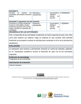 Actividad 2:
Consiste en resolver las
actividades del software educativo
Sebran
Docente y
estudiantes
Computadora
Software
Libreta de
apuntes
2 SEMANAS
Actividad 3: juguemos con los números
Consiste en un juego entretenido
donde los niños deben resolver
problemas sencillos como sumas,
restas y también en expresión de
cantidades.
Docente y
estudiantes
Computadora
Software
Libreta de
apuntes
1 SEMANA
DESARROLLO DE LAS ACTIVIDADES
Para el desarrollo de las actividades inicialmente se harán preguntas previas a los niños
como para explorar sus saberes, luego se explicara en que consiste cada actividad
finalmente se procederá a evaluar la actividad para comprobar si el fin de la actividad fue
satisfactorio.
EVALUACIÓN
La evaluación será continua y permanente, teniendo en cuenta las actitudes, aptitudes,
en el l desempeño académico durante el desarrollo de cada una de las actividades
asignadas.
Evidencias de aprendizaje
Fotografías de las actividades
Instrumentos de evaluación
Lista de chequeo.
Esta obra está sujeta a la licencia Reconocimiento-NoComercial-CompartirIgual 4.0 Internacional de Creative Commons. Para ver una
copia de esta licencia, visite http://creativecommons.org/licenses/by-nc-sa/4.0/.
 