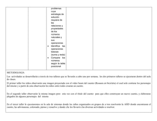 problemas 
cuya 
estrategia de 
solución 
requiera de 
las 
relaciones y 
propiedades 
de los 
números 
naturales y 
sus 
operaciones 
 Identifica las 
operaciones 
básicas 
(suma y resta) 
 Compara los 
números 
según la tabla 
posicional 
METODOLOGIA 
Las actividades se desarrollarán a través de tres talleres que se llevarán a cabo uno por semana; los dos primeros talleres se ejecutaran dentro del aula 
de clases. 
El primer taller los niños observarán una imagen proyectada con el video beam del cuento (Rosaura en bicicleta) el cual solo contiene los personajes 
del mismo y a partir de esta observación los niños entre todos crearan un cuento. 
En el segundo taller observarán la misma imagen pero esta vez con el título del cuento para que ellos construyan un nuevo cuento, y elaboraran 
plegados de algunos personajes del mismo. 
En el tercer taller lo ejecutaremos en la sala de sistemas donde los niños organizados en grupos de a tres resolverán la AHD donde encontraran el 
cuento, las adivinanzas, coloreado, pienso y resuelvo y dando clic los llevará a las diversas actividades a resolver. 
 