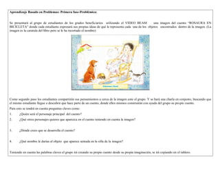Aprendizaje Basado en Problemas: Primera fase-Problémica: 
Se presentará al grupo de estudiantes de los grados beneficiarios utilizando el VIDEO BEAM una imagen del cuento “ROSAURA EN 
BICICLETA” donde cada estudiante expresará sus propias ideas de qué le representa cada una de los objetos encontrados dentro de la imagen. (La 
imagen es la caratula del libro pero se le ha recortado el nombre) 
Como segundo paso los estudiantes compartirán sus pensamientos a cerca de la imagen ante el grupo. Y se hará una charla en conjunto, buscando que 
el mismo estudiante llegue a descubrir que hace parte de un cuento, donde ellos mismos construirán con ayuda del grupo su propio cuento. 
Para esto se tendrá en cuenta preguntas claves como: 
1. ¿Quién será el personaje principal del cuento? 
2. ¿Qué otros personajes quieres que aparezca en el cuento teniendo en cuenta la imagen? 
3. ¿Dónde crees que se desarrolla el cuento? 
4. ¿Qué nombre le darías al objeto que aparece sentada en la silla de la imagen? 
Teniendo en cuenta las palabras claves el grupo irá creando su propio cuento desde su propia imaginación, se irá copiando en el tablero. 
 