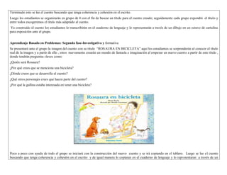 Terminado esto se lee el cuento buscando que tenga coherencia y cohesión en el escrito. 
Luego los estudiantes se organizarán en grupo de 4 con el fin de buscar un título para el cuento creado; seguidamente cada grupo expondrá el título y 
entre todos escogeremos el titulo más adaptado al cuento. 
Ya construido el cuento los estudiantes lo transcribirán en el cuaderno de lenguaje y lo representarán a través de un dibujo en un octavo de cartulina 
para exposición ante el grupo. 
Aprendizaje Basado en Problemas: Segunda fase-Investigativa y formativa 
Se presentará ante el grupo la imagen del cuento con su título “ROSAURA EN BICICLETA” aquí los estudiantes se sorprenderán al conocer el título 
real de la imagen y a partir de ello , estos nuevamente crearán un mundo de fantasía e imaginación al empezar un nuevo cuento a partir de este título , 
donde tendrán preguntas claves como: 
¿Quién será Rosaura? 
¿Por qué crees que se menciona una bicicleta? 
¿Dónde creen que se desarrolla el cuento? 
¿Qué otros personajes crees que hacen parte del cuento? 
¿Por qué la gallina estaba interesada en tener una bicicleta? 
Poco a poco con ayuda de todo el grupo se iniciará con la construcción del nuevo cuento y se irá copiando en el tablero. Luego se lee el cuento 
buscando que tenga coherencia y cohesión en el escrito y de igual manera lo copiaran en el cuaderno de lenguaje y lo representaran a través de un 
 