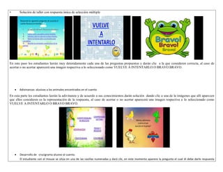 • Solución de taller con respuesta única de selección múltiple 
En este paso los estudiantes leerán muy detenidamente cada una de las preguntas propuestas y darán clic a la que consideren correcta, al caso de 
acertar o no acertar aparecerá una imagen respectiva a lo seleccionado como VUELVE A INTENTARLO O BRAVO BRAVO. 
 Adivinanzas alusivas a los animales encontrados en el cuento 
En esta parte los estudiantes leerán la adivinanza y de acuerdo a sus conocimientos darán solución dando clic a una de la imágenes que allí aparecen 
que ellos consideren es la representación de la respuesta, al caso de acertar o no acertar aparecerá una imagen respectiva a lo seleccionado como 
VUELVE A INTENTARLO O BRAVO BRAVO. 
 Desarrollo de crucigrama alusivo al cuento. 
El estudiante con el mouse se sitúa en una de las casillas numeradas y dará clic, en este momento aparece la pregunta el cual él debe darle respuesta 
 