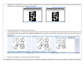 digitándola en la casilla donde se encuentra ubicado y luego darle enter. Si su respuesta no coincide con el número de casillas debe intentarlo varias veces 
hasta encontrar la acertada y poder completar el crucigrama. 
 Colorear los personajes del cuento en un archivo de Paint. 
Los estudiantes darán clic en el hipervínculo de colorear donde se abrirá un archivo con unas imágenes de animales y ellos nuevamente darán clic en el 
mouse del lado derecho donde seleccionarán abrir y luego Paint, aquí los estudiantes se encontrarán con la ventana d Paint y sus diversas herramientas 
para colorear. 
 Resolución de problemas con respuesta única de selección múltiple. 
Los estudiantes leerán, analizarán y resolverán los diversos problemas matemáticos relacionados con el cuento teniendo en cuenta las operaciones 
 