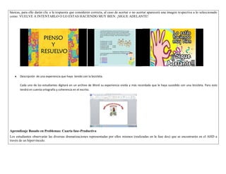 básicas, para ello darán clic a la respuesta que consideren correcta, al caso de acertar o no acertar aparecerá una imagen respectiva a lo seleccionado 
como: VUELVE A INTENTARLO O LO ESTAS HACIENDO MUY BIEN. ¡SIGUE ADELANTE! 
 Descripción de una experiencia que haya tenido con la bicicleta. 
Cada uno de los estudiantes digitará en un archivo de Word su experiencia vivida y más recordada que le haya sucedido con una bicicleta. Para esto 
tendrá en cuenta ortografía y coherencia en el escrito. 
Aprendizaje Basado en Problemas: Cuarta fase-Productiva 
Los estudiantes observarán las diversas dramatizaciones representadas por ellos mismos (realizadas en la fase dos) que se encontrarán en el AHD a 
través de un hipervínculo. 
 