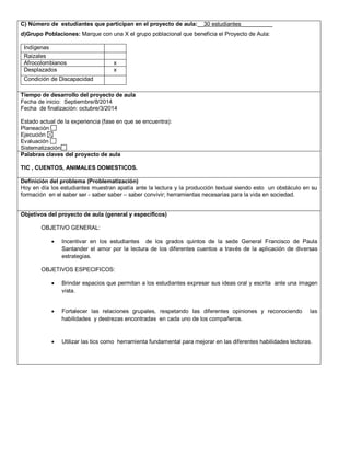 C) Número de estudiantes que participan en el proyecto de aula:__30 estudiantes__________ 
d)Grupo Poblaciones: Marque con una X el grupo poblacional que beneficia el Proyecto de Aula: 
Indígenas 
Raizales 
Afrocolombianos x 
Desplazados x 
Condición de Discapacidad 
,.,. 
Tiempo de desarrollo del proyecto de aula 
Fecha de inicio: Septiembre/8/2014 
Fecha de finalización: octubre/3/2014 
Estado actual de la experiencia (fase en que se encuentra): 
Planeación 
Ejecución 
Evaluación 
Sistematización 
Palabras claves del proyecto de aula 
TIC , CUENTOS, ANIMALES DOMESTICOS. 
Definición del problema (Problematización) 
Hoy en día los estudiantes muestran apatía ante la lectura y la producción textual siendo esto un obstáculo en su 
formación en el saber ser - saber saber – saber convivir; herramientas necesarias para la vida en sociedad. 
Objetivos del proyecto de aula (general y específicos) 
OBJETIVO GENERAL: 
 Incentivar en los estudiantes de los grados quintos de la sede General Francisco de Paula 
Santander el amor por la lectura de los diferentes cuentos a través de la aplicación de diversas 
estrategias. 
OBJETIVOS ESPECIFICOS: 
 Brindar espacios que permitan a los estudiantes expresar sus ideas oral y escrita ante una imagen 
vista. 
 Fortalecer las relaciones grupales, respetando las diferentes opiniones y reconociendo las 
habilidades y destrezas encontradas en cada uno de los compañeros. 
 Utilizar las tics como herramienta fundamental para mejorar en las diferentes habilidades lectoras. 
 