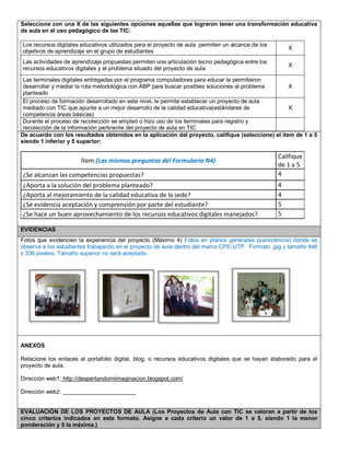 Seleccione con una X de las siguientes opciones aquellas que lograron tener una transformación educativa 
de aula en el uso pedagógico de las TIC: 
Los recursos digitales educativos utilizados para el proyecto de aula permiten un alcance de los 
objetivos de aprendizaje en el grupo de estudiantes 
X 
Las actividades de aprendizaje propuestas permiten una articulación tecno pedagógica entre los 
recursos educativos digitales y el problema situado del proyecto de aula 
X 
Las terminales digitales entregadas por el programa computadores para educar le permitieron 
desarrollar y mediar la ruta metodológica con ABP para buscar posibles soluciones al problema 
planteado 
X 
El proceso de formación desarrollado en este nivel, le permite establecer un proyecto de aula 
mediado con TIC que apunte a un mejor desarrollo de la calidad educativa(estándares de 
competencia áreas básicas) 
X 
Durante el proceso de recolección se empleó o hizo uso de los terminales para registro y 
recolección de la información pertinente del proyecto de aula en TIC 
De acuerdo con los resultados obtenidos en la aplicación del proyecto, califique (seleccione) el ítem de 1 a 5 
siendo 1 inferior y 5 superior: 
Ítem (Las mismas preguntas del Formulario N4) 
Califique 
de 1 a 5 
¿Se alcanzan las competencias propuestas? 4 
¿Aporta a la solución del problema planteado? 4 
¿Aporta al mejoramiento de la calidad educativa de la sede? 4 
¿Se evidencia aceptación y comprensión por parte del estudiante? 5 
¿Se hace un buen aprovechamiento de los recursos educativos digitales manejados? 5 
EVIDENCIAS 
Fotos que evidencien la experiencia del proyecto (Máximo 4) Fotos en planos generales (panorámica) donde se 
observe a los estudiantes trabajando en el proyecto de aula dentro del marco CPE-UTP. Formato .jpg y tamaño 448 
x 336 pixeles. Tamaño superior no será aceptado. 
ANEXOS 
Relacione los enlaces al portafolio digital, blog, o recursos educativos digitales que se hayan elaborado para el 
proyecto de aula. 
Dirección web1: http://despertandomiimaginacion.blogspot.com/ 
Dirección web2: _______________________ 
EVALUACIÓN DE LOS PROYECTOS DE AULA (Los Proyectos de Aula con TIC se valoran a partir de los 
cinco criterios indicados en este formato. Asigne a cada criterio un valor de 1 a 5, siendo 1 la menor 
ponderación y 5 la máxima.) 
 
