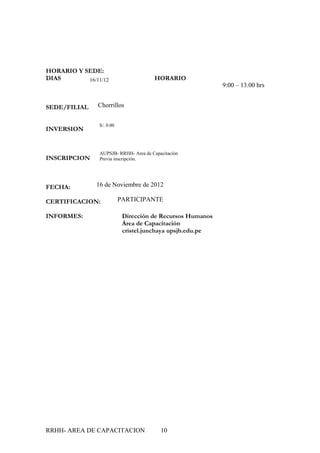 HORARIO Y SEDE:
DIAS       16/11/12                    HORARIO
                                                            9:00 – 13.00 hrs


SEDE/FILIAL    Chorrillos


                S/. 0.00
INVERSION


                AUPSJB- RRHH- Area de Capacitación
INSCRIPCION     Previa inscripción.




FECHA:         16 de Noviembre de 2012

CERTIFICACION:             PARTICIPANTE

INFORMES:                   Dirección de Recursos Humanos
                            Área de Capacitación
                            cristel.junchaya upsjb.edu.pe




RRHH- AREA DE CAPACITACION                10
 