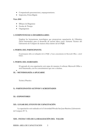 •   Compartiendo presentaciones, empaquetamiento.
   •   Impresión, Firma Digital.

Visio 2010

   •   Dibujos de Diagramas
   •   Escalas de Tiempo
   •   Organigramas


3. COMPETENCIAS A DESARROLLARSE:

       Emplear las herramientas tecnológicas que proporciona capacitación de Ofimática
       (Nivel Intermedio) para el desarrollo de nuestra labor como Asistente Técnico del
       Laboratorio de Computo de manera eficaz dentro de la UPSJB.


4. PERFIL DEL PARTICIPANTE:

       El participante debe ser trabajador de la UPSJB y Tener conocimiento de Microsoft Office a nivel
       básico.



5. PERFIL DEL EGRESADO:

       El egresado de esta capacitación será capaz de manejar el software Microsoft Office a
       nivel Intermedio, con los conocimientos que esto a meritan.
   •
IX. - METODOLOGÍA A APLICARSE



       Teórico/Practico



X.- PARTICIPANTES ACTIVOS Y ACREDITADOS



XI.- EXPOSITORES



XII.- LUGAR DEL EVENTO DE CAPACITACIÓN

     La capacitación será realizada en la Universidad Privada San Juan Bautista (Laboratorio
de Computo Nº 3).



XIII.- FECHA Y DÍA DE LA REALIZACIÓN DEL TALLER


RRHH- AREA DE CAPACITACION                        3
 