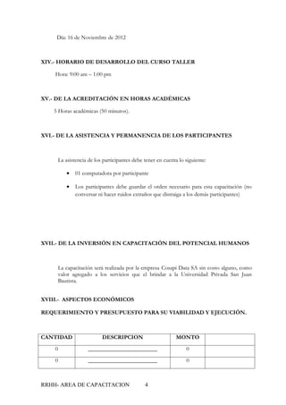 Día: 16 de Noviembre de 2012



XIV.- HORARIO DE DESARROLLO DEL CURSO TALLER

    Hora: 9:00 am – 1:00 pm



XV.- DE LA ACREDITACIÓN EN HORAS ACADÉMICAS

   5 Horas académicas (50 minutos).



XVI.- DE LA ASISTENCIA Y PERMANENCIA DE LOS PARTICIPANTES



     La asistencia de los participantes debe tener en cuenta lo siguiente:

         •   01 computadora por participante

         •   Los participantes debe guardar el orden necesario para esta capacitación (no
             conversar ni hacer ruidos extraños que distraiga a los demás participantes)




XVII.- DE LA INVERSIÓN EN CAPACITACIÓN DEL POTENCIAL HUMANOS



     La capacitación será realizada por la empresa Cosapi Data SA sin costo alguno, como
     valor agregado a los servicios que el brindar a la Universidad Privada San Juan
     Bautista.


XVIII.- ASPECTOS ECONÓMICOS

REQUERIMIENTO Y PRESUPUESTO PARA SU VIABILIDAD Y EJECUCIÓN.



CANTIDAD                 DESCRIPCION                        MONTO

    0              ________________________                     0

    0              ________________________                     0



RRHH- AREA DE CAPACITACION                   4
 