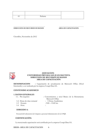01                                          Parlante




---------------------------------------------------------------              -------------------------------------------------
DIRECCION DE RECURSOS HUMANOS                                                AREA DE CAPACITACION




Chorrillos, Noviembre de 2012




                                       ASOCIACION
                           UNIVERSIDAD PRIVADA SAN JUAN BAUTISTA
                             DIRECCION DE RECURSOS HUMANOS
                                   AREA DE CAPACITACIÓN

DENOMINACION                 : Capacitación de actualización de Microsoft Office (Nivel
Intermedio) a ser realizada por la empresa Cosapi Data SA.

CONTENIDO ACADEMICO

1. DATOS GENERALES
   1.1. Pre-requisito                                      : Conocimientos a nivel Básico de la Herramienta
                                                               Microsoft Office
     1.2. Horas de clase semanal                             : 5 Horas Académicas
     1.3 Horario                                             : 9:00 – 13:00 hrs
     1.4 Hora                                                :

     DIRIGIDO A:

     Personal del Laboratorio de Cómputo y personal Administrativo de la UPSJB.

   CERTIFICACIÓN:

   La mencionada capacitación será certificada por la empresa Cosapi Data SA.

RRHH- AREA DE CAPACITACION                                        6
 