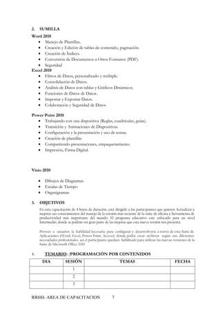 2.   SUMILLA
Word 2010
   • Manejo de Plantillas.
   • Creación y Edición de tablas de contenido, paginación.
   • Creación de Índices.
   • Conversión de Documentos a Otros Formatos (PDF).
   • Seguridad
Excel 2010
   • Filtros de Datos, personalizado y múltiple.
   • Consolidación de Datos.
   • Análisis de Datos con tablas y Gráficos Dinámicos.
   • Funciones de Datos de Datos.
   • Importar y Exportar Datos.
   • Colaboración y Seguridad de Datos

Power Point 2010
   • Trabajando con una dispositiva (Reglas, cuadriculas, guías).
   • Transición y Animaciones de Diapositivas.
   • Configuración y la presentación y uso de temas.
   • Creación de plantillas
   • Compartiendo presentaciones, empaquetamiento.
   • Impresión, Firma Digital.



Visio 2010

     •    Dibujos de Diagramas
     •    Escalas de Tiempo
     •    Organigramas

3.   OBJETIVOS
     En esta capacitación de 4 horas de duración, está dirigido a los participantes que quieren Actualizar y
     mejorar sus conocimientos del manejo de la versión más reciente de la suite de oficina y herramienta de
     productividad más importante del mundo. El programa educativo este enfocado para un nivel
     Intermedio, donde se podrán ver gran parte de las mejoras que esta nueva versión nos presenta.

     Proveer a usuarios la habilidad necesaria para configurar y desenvolverse a través de esta Suite de
     Aplicaciones (Word, Excel, Power Point, Access) donde podrá crear archivos según sus diferentes
     necesidades profesionales, así el participante quedará habilitado para utilizar las nuevas versiones de la
     Suite de Microsoft Office 2010.

4.       TEMARIO: (PROGRAMACIÓN POR CONTENIDOS
         DIA          SESIÓN                               TEMAS                                 FECHA
                           1
                           2
                           3


RRHH- AREA DE CAPACITACION                            7
 