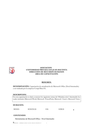 ASOCIACION
                  UNIVERSIDAD PRIVADA SAN JUAN BAUTISTA
                    DIRECCION DE RECURSOS HUMANOS
                          AREA DE CAPACITACIÓN



                                       RESUMEN

DENOMINACIÓN: Capacitación de actualización de Microsoft Office (Nivel Intermedio)
a ser realizada por la empresa Cosapi Data SA.


DESCRIPCION:
En esta capacitación se dará a conocer los siguientes temas de Ofimática nivel Intermedio los
cuales incluirán (Microsoft Word, Microsoft PowerPoint, Microsoft Excel y Microsoft Visio).


DURACION:

MESES               SEMANAS                DIAS               HORAS                4


CONTENIDO:
  Herramientas de Microsoft Office - Nivel Intermedio

RRHH- AREA DE CAPACITACION                   9
 