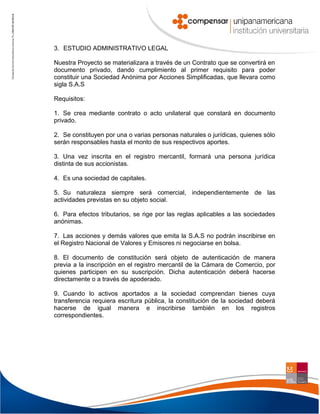 3. ESTUDIO ADMINISTRATIVO LEGAL
Nuestra Proyecto se materializara a través de un Contrato que se convertirá en
documento privado, dando cumplimiento al primer requisito para poder
constituir una Sociedad Anónima por Acciones Simplificadas, que llevara como
sigla S.A.S
Requisitos:
1. Se crea mediante contrato o acto unilateral que constará en documento
privado.
2. Se constituyen por una o varias personas naturales o jurídicas, quienes sólo
serán responsables hasta el monto de sus respectivos aportes.
3. Una vez inscrita en el registro mercantil, formará una persona jurídica
distinta de sus accionistas.
4. Es una sociedad de capitales.
5. Su naturaleza siempre será comercial, independientemente de las
actividades previstas en su objeto social.
6. Para efectos tributarios, se rige por las reglas aplicables a las sociedades
anónimas.
7. Las acciones y demás valores que emita la S.A.S no podrán inscribirse en
el Registro Nacional de Valores y Emisores ni negociarse en bolsa.
8. El documento de constitución será objeto de autenticación de manera
previa a la inscripción en el registro mercantil de la Cámara de Comercio, por
quienes participen en su suscripción. Dicha autenticación deberá hacerse
directamente o a través de apoderado.
9. Cuando lo activos aportados a la sociedad comprendan bienes cuya
transferencia requiera escritura pública, la constitución de la sociedad deberá
hacerse de igual manera e inscribirse también en los registros
correspondientes.

 