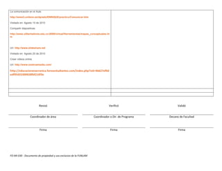 La comunicación en el Aula.

http://www3.unileon.es/dp/ado/ENRIQUE/practicu/Comunicar.htm

Visitado en: Agosto 15 de 2010

Compartir diapositivas

http://www.ulibertadores.edu.co:8089/virtual/Herramientas/mapas_conceptuales.ht
m



Url: http://www.slideshare.net

Visitado en: Agosto 20 de 2010

Crear videos online

Url: http://www.onetruemedia.com/

http://educacionanacronica.forosestudiantes.com/index.php?sid=4b627ef0d
edf95455309658fbf210f3e




                         Revisó                                               Verificó                   Validó


                 Coordinador de área                              Coordinador o Dir. de Programa   Decano de Facultad



                         Firma                                                    Firma                  Firma




FO-MI-030 - Documento de propiedad y uso exclusivo de la FUNLAM
 
