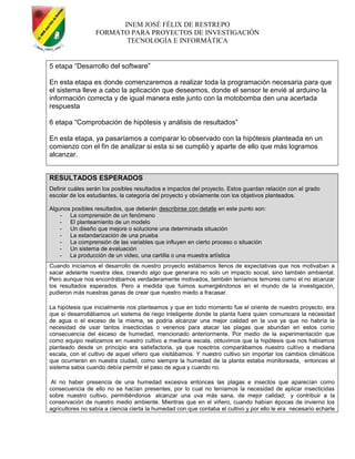 INEM JOSÉ FÉLIX DE RESTREPO
FORMATO PARA PROYECTOS DE INVESTIGACIÓN
TECNOLOGÍA E INFORMÁTICA
5 etapa ―Desarrollo del software‖
En esta etapa es donde comenzaremos a realizar toda la programación necesaria para que
el sistema lleve a cabo la aplicación que deseamos, donde el sensor le envié al arduino la
información correcta y de igual manera este junto con la motobomba den una acertada
respuesta
6 etapa ―Comprobación de hipótesis y análisis de resultados‖
En esta etapa, ya pasaríamos a comparar lo observado con la hipótesis planteada en un
comienzo con el fin de analizar si esta si se cumplió y aparte de ello que más logramos
alcanzar.
RESULTADOS ESPERADOS
Definir cuáles serán los posibles resultados e impactos del proyecto. Estos guardan relación con el grado
escolar de los estudiantes, la categoría del proyecto y obviamente con los objetivos planteados.
Algunos posibles resultados, que deberán describirse con detalle en este punto son:
- La comprensión de un fenómeno
- El planteamiento de un modelo
- Un diseño que mejore o solucione una determinada situación
- La estandarización de una prueba
- La comprensión de las variables que influyen en cierto proceso o situación
- Un sistema de evaluación
- La producción de un video, una cartilla o una muestra artística
Cuando iniciamos el desarrollo de nuestro proyecto estábamos llenos de expectativas que nos motivaban a
sacar adelante nuestra idea, creando algo que generara no solo un impacto social, sino también ambiental.
Pero aunque nos encontrábamos verdaderamente motivados, también teníamos temores como el no alcanzar
los resultados esperados. Pero a medida que fuimos sumergiéndonos en el mundo de la investigación,
pudieron más nuestras ganas de crear que nuestro miedo a fracasar.
La hipótesis que inicialmente nos planteamos y que en todo momento fue el oriente de nuestro proyecto, era
que si desarrollábamos un sistema de riego inteligente donde la planta fuera quien comunicara la necesidad
de agua o el exceso de la misma, se podría alcanzar una mejor calidad en la uva ya que no habría la
necesidad de usar tantos insecticidas o venenos para atacar las plagas que abundan en estos como
consecuencia del exceso de humedad, mencionado anteriormente. Por medio de la experimentación que
como equipo realizamos en nuestro cultivo a mediana escala, obtuvimos que la hipótesis que nos habíamos
planteado desde un principio era satisfactoria, ya que nosotros comparábamos nuestro cultivo a mediana
escala, con el cultivo de aquel viñero que visitábamos. Y nuestro cultivo sin importar los cambios climáticos
que ocurrieran en nuestra ciudad, como siempre la humedad de la planta estaba monitoreada, entonces el
sistema sabia cuando debía permitir el paso de agua y cuando no.
Al no haber presencia de una humedad excesiva entonces las plagas e insectos que aparecían como
consecuencia de ello no se hacían presentes, por lo cual no teníamos la necesidad de aplicar insecticidas
sobre nuestro cultivo, permitiéndonos alcanzar una uva más sana, de mejor calidad; y contribuir a la
conservación de nuestro medio ambiente. Mientras que en el viñero, cuando habían épocas de invierno los
agricultores no sabía a ciencia cierta la humedad con que contaba el cultivo y por ello le era necesario echarle
 