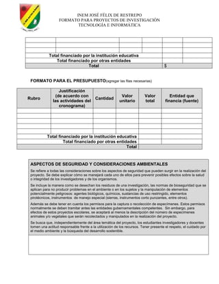 INEM JOSÉ FÉLIX DE RESTREPO
FORMATO PARA PROYECTOS DE INVESTIGACIÓN
TECNOLOGÍA E INFORMÁTICA
Total financiado por la institución educativa
Total financiado por otras entidades
Total $
FORMATO PARA EL PRESUPUESTO(agregar las filas necesarias)
Rubro
Justificación
(de acuerdo con
las actividades del
cronograma)
Cantidad
Valor
unitario
Valor
total
Entidad que
financia (fuente)
Total financiado por la institución educativa
Total financiado por otras entidades
Total
ASPECTOS DE SEGURIDAD Y CONSIDERACIONES AMBIENTALES
Se refiere a todas las consideraciones sobre los aspectos de seguridad que pueden surgir en la realización del
proyecto. Se debe explicar cómo se manejará cada uno de ellos para prevenir posibles efectos sobre la salud
o integridad de los investigadores y de los organismos.
Se incluye la manera como se desechan los residuos de una investigación, las normas de bioseguridad que se
aplican para no producir problemas en el ambiente o en los sujetos y la manipulación de elementos
potencialmente peligrosos: agentes biológicos, químicos, sustancias de uso restringido, elementos
pirotécnicos, instrumentos de manejo especial (sierras, instrumentos corto punzantes, entre otros).
Además se debe tener en cuenta los permisos para la captura o recolección de especímenes. Estos permisos
normalmente se deben tramitar antes las entidades gubernamentales competentes. Sin embargo, para
efectos de estos proyectos escolares, se aceptará al menos la descripción del número de especímenes
animales y/o vegetales que serán recolectados y manipulados en la realización del proyecto.
Se busca que, independientemente del área temática del proyecto, los estudiantes investigadores y docentes
tomen una actitud responsable frente a la utilización de los recursos. Tener presente el respeto, el cuidado por
el medio ambiente y la búsqueda del desarrollo sostenible.
 