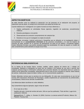 INEM JOSÉ FÉLIX DE RESTREPO
FORMATO PARA PROYECTOS DE INVESTIGACIÓN
TECNOLOGÍA E INFORMÁTICA
ASPECTOS BIOÉTICOS
Se debe describir como se realizará la interacción con las personas en la realización del proyecto, el
tratamiento que les darán, el manejo de la información que éstas les brinden etc.
Cuando hablamos de investigación con sujetos humanos se hace referencia a :
1. Sujetos participando en actividades físicas (ejercicio, ingestión de sustancias, procedimientos
médicos)
2. Estudios psicológicos o de opinión
3. Observaciones de conducta/ comportamiento de cualquier tipo
4. Estudios en los que el investigador es objeto de estudio
Las entrevistas, encuestas, material audiovisual o fotografías que se utilizarán en la investigación deben ir
acompañadas de un consentimiento informado de las personas consultadas y, en caso de tratarse de
menores de edad, también de un permiso de participación de parte de los padres o acudientes legales.
Existen diferentes formatos, que podrán adoptarse según las necesidades. En caso de requerir un modelo de
este consentimiento podrá solicitarlo al equipo de la Feria.
REFERENCIAS BIBLIOGRÁFICAS
Es un listado de las fuentes (libros, revistas, cartillas, videos, páginas de interne etc…) citadas y/o
consultadas. Mediante la bibliografía se busca dar los créditos a los autores de una obra y permitir que
cualquier persona tenga la información suficiente para encontrar lafuente. Es importante tener en cuenta la
validez de las referencias consultadas, especialmente para el caso de las consultas en internet. Debe tratarse
de autores, instituciones, bases de datos o afines, con un reconocimiento académico.
Existen diferentes normas para la escritura de una bibliografía. En este caso recomendamos el uso de las
normas APA (Asociación Americana de Psicología), usadas ampliamente por asociaciones de profesionales,
universidades y ferias de las ciencias mundialmente.
Las referencias deben escribirse en orden alfabético.
Aquí presentamos algunos ejemplos, según el tipo de fuente:
En el caso de un libro:
Apellido del autor, Inicial del nombre del autor. (Año en que fue publicado). Título del libro. Lugar de la
publicación: Editorial.
Ejemplo:Brown, T., LeMay, Jr., Bursten, B. (2004). Química. La ciencia central (9ª edición). México: Ed.
Pearson, Prentice-Hall.
 
