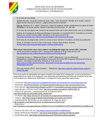 INEM JOSÉ FÉLIX DE RESTREPO
FORMATO PARA PROYECTOS DE INVESTIGACIÓN
TECNOLOGÍA E INFORMÁTICA
En el caso de una revista:
Apellido del autor, Inicial del nombre del autor. (Año). Título del artículo. Nombre de la revista, volumen:
página donde comienza el artículo – página donde termina el artículo.
Ejemplo: Martínez, M. C. (2004). Colectivos y redes de maestros: campo constituyente de sujetos de saber
pedagógico y de acción política. Revista Colombiana de Educación, 34: 109-128.
En el caso de una página web, donde no se conoce el autor de un texto determinado, pero sí la institución:
Instituto de Investigación de Recursos Biológicos Alexander von Humboldt (2011). Colombia en el mundo.
Posición en cuanto a biodiversidad. Extraído el 12 de marzo de 2012 de:
http://www.humboldt.org.co/iavh/component/k2/item/129-colombia-en-el-mundo
En el caso de una página web, donde se conoce el autor del texto consultado y la fecha de publicación:
Ornes, S. (Octubre 5 de 2011) Cars of the future. Science News forKids. Extraído
de:http://www.sciencenewsforkids.org/2011/10/cars-of-the-future/
Para mayor información sobre cómo realizar una bibliografía según las normas APA, consultar:
Centro de Escritura Javeriano (2011). Normas APA. Extraído el 16 de marzo de 2012 de:
http://portales.puj.edu.co/ftpcentroescritura/Recursos/Normasapa.pdf
Fernández Cordero, L. &Malavassi Rojas, E. (2007). Elaboración y uso de referencias
bibliográficas:consideraciones generales e introducción al formato APA.Programa Nacional de Ferias de
Ciencia y Tecnología (Costa Rica). Extraído el 12 de marzo de:
www.micit.go.cr/index.php/docman/doc_download/212-guia-para-la-elaboracion-de-referencias-
bibliograficas-apa.html
APA style website (2012). Quick Answers — References. http://www.apastyle.org/learn/quick-guide-on-
references.aspx
Una de las partes fundamentales de nuestro proyecto fue la fase de la investigación, la cual la alcanzamos y
desarrollamos por medio de la indagación que realizamos principalmente por medio de la internet, de ahí que
la infromación que utilizamos la alcanzamos o conseguimos de los siguientes hipervínculos:
- Extensión: http://www.extension.org/pages/60161/injerto-de-las-plantas-de-uva-grafting-grape-vine
- InfoJardín: http://fichas.infojardin.com/trepadoras/vitis-vinifera-parra-uvas-uva-parra-vidueno.htm
- Solo robótica: http://solorobotica.blogspot.com/2011/11/actividades-practicas-usando-robotica.html
- Aprendiendo a cultivar uvas(Video): http://www.youtube.com/watch?v=6XD7jmQM_2Y
- Manuel de operación y mantenimiento de un riego por goteo :
http://www.predes.org.pe/predes/cartilla_riegoteo.pdf
- Vía Rural: http://www.viarural.com.ar/viarural.com.ar/agricultura/vid/default.htm
- Linguee: http://www.linguee.es/espanol-aleman/traduccion/cultivo+de+vid.html
- Automatización del bombeo en una instalación de riego por goteo:
http://congreso.us.es/ciberico/archivos_acrobat/zaracomun2carrion.pdf
- Repositorio:
http://repositorio.ual.es/jspui/bitstream/10835/574/14/A10.%20DISE%C3%91O%20AGRON%C3%93MICO.pdf
- Técnicas de cultivo de uva: http://www.youtube.com/watch?v=bli6OXttUwg
- Smart, fertilización inteligente: http://www.smart-fertilizer.com/articulos/riego-por-goteo
- Como hacer para: http://hogar.comohacerpara.com/n7443/como-cultivar-uvas.html
 