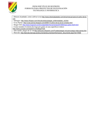 INEM JOSÉ FÉLIX DE RESTREPO
FORMATO PARA PROYECTOS DE INVESTIGACIÓN
TECNOLOGÍA E INFORMÁTICA
- Directo al paladar, como cultivar uvas:http://www.directoalpaladar.com/otros/manual-para-el-cultivo-de-la-
uva
- Infoagro: http://www.infoagro.com/viticultura/docs/plagas_enfermedades_vid.htm
- Uvas Parras: http://uvas-parras.blogspot.com/2009/11/cultivo-de-la-vid-en-vinedos.html
- Hogar Útil: http://www.hogarutil.com/bricolaje/taller/herramientas/201009/riego-goteo-4224.html
- Como instalar el sistema de riego por goteo en una superficie (video):
http://www.youtube.com/watch?v=j7xOkepYY2A
- Info Jardín, plagas de la vid:http://articulos.infojardin.com/Frutales/plagas-vid-parra-plaga-vides-parras.htm
- Ibercide: http://ibercide.ibercaja.es/documenta/documentos/informacion_documento.aspx?id=77648
 