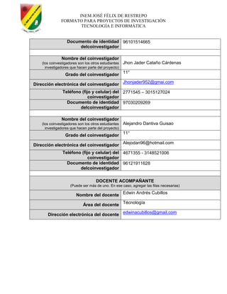 INEM JOSÉ FÉLIX DE RESTREPO
FORMATO PARA PROYECTOS DE INVESTIGACIÓN
TECNOLOGÍA E INFORMÁTICA
Documento de identidad
delcoinvestigador
96101514665
Nombre del coinvestigador
(los coinvestigadores son los otros estudiantes
investigadores que hacen parte del proyecto)
Jhon Jader Cataño Cárdenas
Grado del coinvestigador
11°
Dirección electrónica del coinvestigador
Jhonjader952@gmai.com
Teléfono (fijo y celular) del
coinvestigador
2771545 – 3015127024
Documento de identidad
delcoinvestigador
97030209269
Nombre del coinvestigador
(los coinvestigadores son los otros estudiantes
investigadores que hacen parte del proyecto)
Alejandro Dantiva Guisao
Grado del coinvestigador
11°
Dirección electrónica del coinvestigador
Alejodan96@hotmail.com
Teléfono (fijo y celular) del
coinvestigador
4671355 - 3148521006
Documento de identidad
delcoinvestigador
96121911628
DOCENTE ACOMPAÑANTE
(Puede ser más de uno. En ese caso, agregar las filas necesarias)
Nombre del docente
Edwin Andrés Cubillos
Área del docente
Técnología
Dirección electrónica del docente
edwinacubillos@gmail.com
 