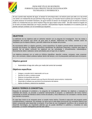 INEM JOSÉ FÉLIX DE RESTREPO
FORMATO PARA PROYECTOS DE INVESTIGACIÓN
TECNOLOGÍA E INFORMÁTICA
de que cuando esta requiera de agua, el sensor le comunique esto a al arduino para que este a su vez envié
una señal a la motobomba de que permita el flujo de agua y la impulse hacía la planta que la requiere. Cuando
la planta alcance la humedad necesaria, de igual manera el sensor se encargara de que el arduino enviara la
señal a la motobomba de que cierre impida el flujo de agua hasta nueva orden. De esta manera el regado de
la vid será una tarea elaborada con mayor precisión, alcanzándose mejores resultados en la cosecha pues las
plantas siempre contaran con la humedad que requieren.
OBJETIVOS
La definición de los objetivos está en estrecha relación con la pregunta de investigación. Son las metas o
propósitos del proyecto que sirven de guía para el estudio, determinan los límites, orientan sobre los
resultados que se espera obtener y permiten determinar las etapas del proceso.
Se recomienda definir un objetivo general y varios específicos. El objetivo general señala claramente la meta
principal del proyecto; los objetivos específicos representan las diferentes preguntas a resolver para llegar al
general. No se deben confundir los objetivos con las actividades o procedimientos metodológicos.
Generalmente deben realizarse varias actividades para el logro de un objetivo.
Los objetivos empiezan con un verbo en infinitivo (identificar, describir, evaluar, comparar, crear, proponer,
etc.), son concisos y deben poderse realizar dentro del tiempo y con el presupuesto estimado para el proyecto.
Objetivo general
- Automatizar el riego del cultivo por medio del control de humedad
Objetivos específicos
- Indagas y consultar todo lo relacionado con la uva
- Sembrar el cultivo a mediana escala
- Elaborar el emparrillado del cultivo
- Realizar el cableado necesario para que fluya la información sensor-arduino- motobomba
- Desarrollar el software que permitirá el funcionamiento del sistema
- Aplicar el software y observar los resultados
MARCO TEÓRICO O CONCEPTUAL
Después de planteado el problema y la pregunta de investigación, definidos los objetivos y evaluada la
viabilidad del estudio, se procede a sustentar teóricamente el proyecto. La elaboración del marco teórico
comprende la revisión de literatura sobre el tema de estudio y hace referencia a los conceptos o teorías claves
que orientan el proyecto.
En esta fase inicial no es necesario tener un amplio marco teórico. Durante la ejecución del proyecto podrá
complementarse y mejorarse. Sin embargo, es clave que en esta etapa reconozcan los conceptos básicos que
deben comprender para desarrollar el proyecto. Si se trata de una investigación científica o de un proyecto de
desarrollo tecnológico, es importante además que se pueda identificar lo auténtico y novedoso en esta
propuesta. La revisión bibliográfica permite esto último.
 