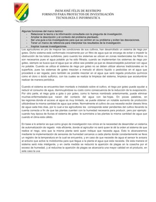INEM JOSÉ FÉLIX DE RESTREPO
FORMATO PARA PROYECTOS DE INVESTIGACIÓN
TECNOLOGÍA E INFORMÁTICA
Algunas funciones del marco teórico:
- Relacionar la teoría o la información consultada con la pregunta de investigación.
- Ampliar la descripción y el contexto del problema planteado.
- Ser una guía a los investigadores para que se centren en su problema y eviten las desviaciones.
- Tener un marco de referencia para interpretar los resultados de la investigación.
- Inspirar nuevas investigaciones.
Los agricultores en pro de mejorar las condiciones de sus cultivos, han desarrollado un sistema de riego por
goteo. Dicho sistema está conformado inicialmente por un filtro de agua que se encarga de evitar o impedir la
obstrucción de los tubos surtidores, pero cuando los sistemas se ubican en zonas residenciales los filtros no
son necesarios pues el agua potable ya ha sido filtrada; cuando se implementan los sistemas de riego por
goteo, siempre se busca que el agua que se utilice sea potable ya que es desaconsejable pulverizar con agua
no potable. Cuando se utiliza el sistema de riego por goteo no se deben utilizar abonos tradicionales en la
superficie, pues los sistemas de goteo mezclan a menudo el abono liquido o pesticidas en el agua que
procederá a ser regada; pero también es posible mezclar en el agua que será regada productos químicos
como el cloro o ácido sulfúrico, con los cuales se realiza la limpieza del sistema, limpieza que acostumbrar
realizar de manera periódica.
Cuando el sistema se encuentra bien montado e instalado sobre el cultivo, el riego por goteo puede ayudar a
reducir el consumo de agua, disminuyéndose su costo como consecuencia de la reducción de la evaporación.
Por otro parte, el riego gota a gota o por goteo, como lo hemos nombrado anteriormente, puede eliminar
muchas enfermedades que nacen del contacto del agua con las hojas. En pocas palabras, en
las regiones donde el acceso al agua es muy limitado, se puede obtener un notable aumento de producción
utilizándose la misma cantidad de agua que antes. Normalmente el cultivo de uva necesita recibir dieseis litros
de agua cada tres días, por lo cual a los agricultores les corresponde estar pendientes del cultivo llevando la
cuenta correcta a fin de que las plantas cuenten con la humedad necesaria para producir, pero por ejemplo
cuando hay época de lluvias el sistema de goteo le suministra a las plantas la misma cantidad de agua que
cuando el clima esta cálido.
En base a lo anterior es que como grupo de investigación nos vimos en la necesidad de desarrollar un sistema
de automatización de regado más eficiente, donde el agricultor no será quien le dé la orden al sistema de que
realice el riego, sino que la misma planta será quien indique que necesita agua. Esto lo alcanzaremos
mediante la implementación de sensores de humedad cercanos a cada planta donde constantemente se lleve
un registro de la temperatura en la cual se encuentra, y en caso de que necesite de agua el sensor le avisara
al arduino que active la motobomba para que llegue a la planta el agua que esta necesita. De esta manera el
sistema será más inteligente, y en cierta medida se reducirá la aparición de plagas en la cosecha por el
exceso de humedad, y al reducirse la aparición de plagas se alcanzaría una mayor calidad en el producto, en
este caso la uva
 