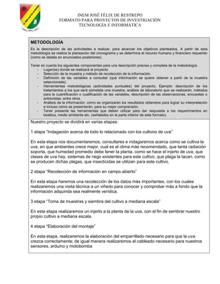 INEM JOSÉ FÉLIX DE RESTREPO
FORMATO PARA PROYECTOS DE INVESTIGACIÓN
TECNOLOGÍA E INFORMÁTICA
METODOLOGÍA
Es la descripción de las actividades a realizar, para alcanzar los objetivos planteados. A partir de esta
metodología se realiza la planeación del cronograma y se determina el recurso humano y financiero requerido
(como se detalla en enunciados posteriores).
Tener en cuenta los siguientes componentes para una descripción precisa y completa de la metodología.
- Lugar(es) donde se realizará el proyecto.
- Selección de la muestra y método de recolección de la información.
- Definición de las variables a consultar (qué información se quiere obtener a partir de la muestra
seleccionada).
- Herramientas metodológicas (actividades puntuales) del proyecto. Ejemplo: descripción de los
tratamientos a los que será sometida una muestra, análisis de laboratorio que se realizarán, métodos
para la cuantificación o cualificación de las variables, descripción de las observaciones, encuestas o
entrevistas, entre otros.
- Análisis de la información: cómo se organizarán los resultados obtenidos para lograr su interpretación
e incluso cómo se presentarán, para su mejor comprensión.
- Tener presente las herramientas que deben utilizar para dar respuesta a los requerimientos en
bioética, medio ambiente etc. (señalados en la parte inferior de este formato).
Nuestro proyecto se dividirá en varias etapas:
1 etapa ―Indagación acerca de todo lo relacionado con los cultivos de uva‖
En esta etapa nos documentaremos, consultares e indagaremos acerca como se cultiva la
uva, en que ambientes crece mejor, cual es el clima más recomendado, que tanta radiación
soporta, que humedad promedio debe tener la planta, como se hace el injerto de uva, que
clases de uva hay, sistemas de riego existentes para este cultivo, que plaga la tacan, como
se producen dichas plagas, que insecticidas se utilizan para este cultivo.
2 etapa ―Recolección de información en campo abierto‖
En esta etapa haremos una recolección de los datos más importantes, con los cuales
realizaremos una visita técnica a un viñedo para conocer y comprobar más a fondo que la
información adquirida sea realmente verídica.
3 etapa ―Toma de muestras y siembra del cultivo a mediana escala‖
En esta etapa realizaremos un injerto a la planta de la uva, con el fin de sembrar nuestro
propio cultivo a mediana escala.
4 etapa ―Elaboración del montaje‖
En esta etapa, realizaremos la elaboración del emparrillado necesario para que la uva
crezca correctamente; de igual manera realizaremos el cableado necesario para nuestros
sensores, arduino y motobomba
 