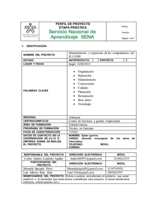 PERFIL DE PROYECTO
ETAPA PRÁCTICA Fecha:
Versión:
Página 1 de 7
1. IDENTIFICACIÓN
NOMBRE DEL PROYECTO
Mantenimiento y reparación de los computadores del
IE COMI
ESTADO ANTEPROYECTO PROYECTO X
LUGAR Y FECHA Itagüí 14/08/2015
PALABRAS CLAVES
 Organización
 Reparación
 Mantenimiento
 Conservación
 Cuidado
 Planeación
 Restauración
 Base datos
 Tecnología
REGIONAL Antioquia
CENTRO/COMPLEJO Centro de Servicios y gestión Empresarial
ÁREA DE FORMACIÓN Teleinformática
PROGRAMA DE FORMACIÓN Técnico en Sistemas
FICHA DE CARACTERIZACIÓN 715941
DATOS DE CONTACTO EN LA
COORDINACION DE LA I.E O
EMPRESA DONDE SE REALIZA
EL PROYECTO
NOMBRE: Eyber gaviria
CARGO: docente encargado de las salas de
informática
TELEFONO: MOVIL:
CORREO:
RESPONSABLE DEL PROYECTO DIRECCIÓN ELECTRÓNICA MÓVIL
Carlos Andrés Londoño Aguilar Andres06997@gmail.com 3218621219
PARTICIPANTES DEL
PROYECTO
DIRECCIÓN ELECTRÓNICA MÓVIL
Manuela hincapié Pérez Manuehicapie09@gmail.com 3134795928
Luis Alberto Ruiz Ruiz Luis1324@gmail.com 3002022997
BENEFICIARIOS DEL PROYECTO (Enliste a quiénes está afectado el problema que usted
evidencio o la necesidad que usted piensa y beneficiara este proyecto. Si existe beneficiarios
indirectos, enliste quienes son.)
 