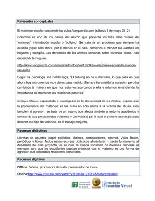 Referentes conceptuales:

El matoneo escolar trasciende las aulas,Vanguardia.com (sábado 5 de mayo 2012)

Colombia es uno de los países del mundo que presenta los más altos niveles de
„matoneo‟, intimidación escolar o „bullying‟. Se trata de un problema que siempre ha
existido y que sólo ahora, por lo menos en el país, comienza a prender las alarmas en
hogares y colegios. Las denuncias de las últimas semanas sobre diversos casos, han
encendido la hoguera.

http://www.vanguardia.com/actualidad/colombia/155342-el-matoneo-escolar-trasciende-
las-aulas

Según la psicóloga Lina Saldarriaga, “El bullying no ha aumentado, lo que pasa es que
ahora hay instrumentos muy claros para medirlo. Siempre ha existido la agresión, pero ha
cambiado la manera en que nos estamos acercando a ella y estamos entendiendo la
importancia de mantener las relaciones positivas”

Enrique Chaux, especialista e investigador de la Universidad de los Andes, explica que
la problemática del „matoneo‟ en las aulas no sólo afecta a la víctima del abuso, sino
también al agresor, se trata de un asunto que afecta también al entorno académico y
familiar de sus protagonistas (víctimas y victimarios) por lo cual la primera estrategia para
detener ese tipo de violencia, es el trabajo conjunto.

Recursos didácticos

Libretas de apuntes, papel periódico, láminas, computadores, internet, Video Beam,
periódicos y libros. Todos estos recursos didácticos alimentarán y darán fundamento al
desarrollo de este proyecto, en el cual se busca transmitir de diversas maneras el
mensaje para que los estudiantes puedan entender que el matoneo es una forma de
agresión que debilita las relaciones personales.

Recursos digitales

Offline: Videos, procesador de texto, presentador de ideas.

Online:http://www.youtube.com/watch?v=HRKJAT749H4&feature=related
 
