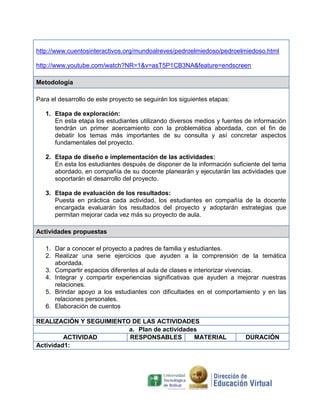 http://www.cuentosinteractivos.org/mundoalreves/pedroelmiedoso/pedroelmiedoso.html

http://www.youtube.com/watch?NR=1&v=asT5P1CB3NA&feature=endscreen

Metodología

Para el desarrollo de este proyecto se seguirán los siguientes etapas:

   1. Etapa de exploración:
      En esta etapa los estudiantes utilizando diversos medios y fuentes de información
      tendrán un primer acercamiento con la problemática abordada, con el fin de
      debatir los temas más importantes de su consulta y así concretar aspectos
      fundamentales del proyecto.

   2. Etapa de diseño e implementación de las actividades:
      En esta los estudiantes después de disponer de la información suficiente del tema
      abordado, en compañía de su docente planearán y ejecutarán las actividades que
      soportarán el desarrollo del proyecto.

   3. Etapa de evaluación de los resultados:
      Puesta en práctica cada actividad, los estudiantes en compañía de la docente
      encargada evaluarán los resultados del proyecto y adoptarán estrategias que
      permitan mejorar cada vez más su proyecto de aula.

Actividades propuestas

   1. Dar a conocer el proyecto a padres de familia y estudiantes.
   2. Realizar una serie ejercicios que ayuden a la comprensión de la temática
      abordada.
   3. Compartir espacios diferentes al aula de clases e interiorizar vivencias.
   4. Integrar y compartir experiencias significativas que ayuden a mejorar nuestras
      relaciones.
   5. Brindar apoyo a los estudiantes con dificultades en el comportamiento y en las
      relaciones personales.
   6. Elaboración de cuentos

REALIZACIÓN Y SEGUIMIENTO DE LAS ACTIVIDADES
                         a. Plan de actividades
         ACTIVIDAD       RESPONSABLES         MATERIAL                   DURACIÓN
Actividad1:
 