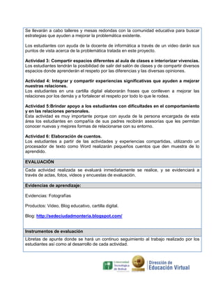 Se llevarán a cabo talleres y mesas redondas con la comunidad educativa para buscar
estrategias que ayuden a mejorar la problemática existente.

Los estudiantes con ayuda de la docente de informática a través de un video darán sus
puntos de vista acerca de la problemática tratada en este proyecto.

Actividad 3: Compartir espacios diferentes al aula de clases e interiorizar vivencias.
Los estudiantes tendrán la posibilidad de salir del salón de clases y de compartir diversos
espacios donde aprenderán el respeto por las diferencias y las diversas opiniones.

Actividad 4: Integrar y compartir experiencias significativas que ayuden a mejorar
nuestras relaciones.
Los estudiantes en una cartilla digital elaborarán frases que conlleven a mejorar las
relaciones por los demás y a fortalecer el respeto por todo lo que le rodea.

Actividad 5:Brindar apoyo a los estudiantes con dificultades en el comportamiento
y en las relaciones personales.
Esta actividad es muy importante porque con ayuda de la persona encargada de esta
área los estudiantes en compañía de sus padres recibirán asesorías que les permitan
conocer nuevas y mejores formas de relacionarse con su entorno.

Actividad 6: Elaboración de cuentos.
Los estudiantes a partir de las actividades y experiencias compartidas, utilizando un
procesador de texto como Word realizarán pequeños cuentos que den muestra de lo
aprendido.

EVALUACIÓN
Cada actividad realizada se evaluará inmediatamente se realice, y se evidenciará a
través de actas, fotos, videos y encuestas de evaluación.

Evidencias de aprendizaje:

Evidencias: Fotografías

Productos: Video, Blog educativo, cartilla digital.

Blog: http://sedeciudadmonteria.blogspot.com/


Instrumentos de evaluación
Libretas de apunte donde se hará un continuo seguimiento al trabajo realizado por los
estudiantes así como al desarrollo de cada actividad.
 