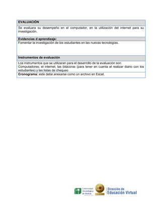 EVALUACIÓN
Se evaluara su desempeño en el computador, en la utilización del internet para su
investigación.

Evidencias d aprendizaje:
Fomentar la investigación de los estudiantes en las nuevas tecnologías.



Instrumentos de evaluación
Los instrumentos que se utilizaran para el desarrollo de la evaluación son:
Computadores; el internet, las bitácoras (para tener en cuenta el realizar diario con los
estudiantes) y las listas de chequeo
Cronograma: este debe anexarse como un archivo en Excel.
 