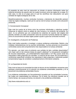 El propósito de este nivel de instrucción es brindar al alumno información sobre los
sistemas terrestres de soporte vital, los cuales funcionan como las reglas de un juego. En
este caso, la vida es el juego para el cual los científicos han descubierto una gran
variedad de reglas ecológicas de la vida.

Desafortunadamente, muchas conductas humanas y decisiones de desarrollo parecen
violar las reglas ecológicas, razón por la cual se creó el campo conocido como educación
ambiental.

II. Concienciación Conceptual

Este nivel da cuenta de la forma como las acciones individuales y colectivas pueden
influenciar la relación entre la calidad de vida humana y la condición del ambiente. Es
decir, no es suficiente que uno comprenda los sistemas de soporte vital (reglas) del
planeta; también uno debe comprender cómo las acciones humanas afectan las reglas y
cómo el conocimiento de estas reglas pueden ayudar a guiar las conductas humanas.

III. Investigación y Evaluación de Problemas

Este nivel implica aprender a investigar y evaluar problemas ambientales. Debido a las
múltiples interpretaciones de los asuntos ambientales, muchas personas se encuentran
confundidas acerca del comportamiento más responsable en el campo ambiental.

Por ejemplo, ¿es mejor para el ambiente usar pañales de tela o pañales desechables?
¿Es mejor usar en las compras bolsas de papel o plásticas? La recuperación energética
de recursos desechados, ¿es ambientalmente responsable o no? Muy pocas veces las
respuestas a tales preguntas son sencillas. La mayoría de las veces, las circunstancias y
condiciones específicas complican las respuestas a tales preguntas y solamente pueden
comprenderse luego de considerar cuidadosamente la información existente.


IV. La Capacidad de Acción

Este nivel se basa en la necesidad de dotar al alumno de las habilidades necesarias para
participar productivamente en la solución de problemas ambientales presentes y en la
prevención de problemas ambientales futuros.

Los problemas ambientales son frecuentemente causados por las sociedades humanas,
las cuales son colectividades de individuos. Por lo tanto, los individuos resultan ser al
mismo tiempo, las causas primarias y la solución a los problemas ambientales.

http://www.redacademica.edu.co
 