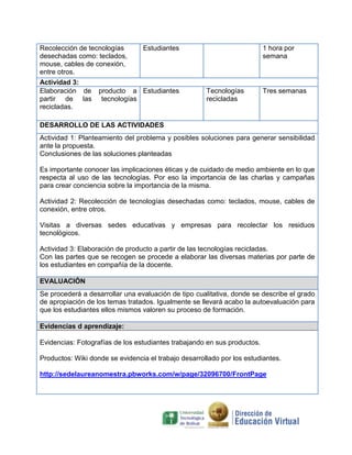 Recolección de tecnologías       Estudiantes                              1 hora por
desechadas como: teclados,                                                semana
mouse, cables de conexión,
entre otros.
Actividad 3:
Elaboración de     producto a Estudiantes             Tecnologías         Tres semanas
partir de las       tecnologías                       recicladas
recicladas.

DESARROLLO DE LAS ACTIVIDADES
Actividad 1: Planteamiento del problema y posibles soluciones para generar sensibilidad
ante la propuesta.
Conclusiones de las soluciones planteadas

Es importante conocer las implicaciones éticas y de cuidado de medio ambiente en lo que
respecta al uso de las tecnologías. Por eso la importancia de las charlas y campañas
para crear conciencia sobre la importancia de la misma.

Actividad 2: Recolección de tecnologías desechadas como: teclados, mouse, cables de
conexión, entre otros.

Visitas a diversas sedes educativas y empresas para recolectar los residuos
tecnológicos.

Actividad 3: Elaboración de producto a partir de las tecnologías recicladas.
Con las partes que se recogen se procede a elaborar las diversas materias por parte de
los estudiantes en compañía de la docente.

EVALUACIÓN
Se procederá a desarrollar una evaluación de tipo cualitativa, donde se describe el grado
de apropiación de los temas tratados. Igualmente se llevará acabo la autoevaluación para
que los estudiantes ellos mismos valoren su proceso de formación.

Evidencias d aprendizaje:

Evidencias: Fotografías de los estudiantes trabajando en sus productos.

Productos: Wiki donde se evidencia el trabajo desarrollado por los estudiantes.

http://sedelaureanomestra.pbworks.com/w/page/32096700/FrontPage
 