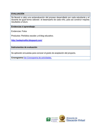 EVALUACIÓN
Se llevará a cabo una autoevaluación del proceso desarrollado por cada estudiante y el
docente de igual forma valorará el desempeño de cada niño, para así construir mejores
resultados a futuro.

Evidencias d aprendizaje:

Evidencias: Fotos

Productos: Periódico escolar y el blog educativo.

http://sedepinalito.blogspot.com/


Instrumentos de evaluación

Se aplicarán encuestas para conocer el grado de aceptación del proyecto.

Cronograma:Ver Cronograma de actividades.
 