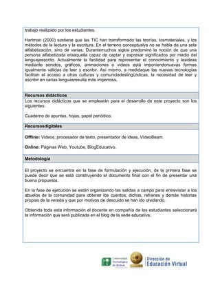trabajo realizado por los estudiantes.

Hartman (2000) sostiene que las TIC han transformado las teorías, losmateriales, y los
métodos de la lectura y la escritura. En el terreno conceptualya no se habla de una sola
alfabetización, sino de varias. Durantemuchos siglos predominó la noción de que una
persona alfabetizada eraaquella capaz de captar y expresar significados por medio del
lenguajeescrito. Actualmente la facilidad para representar el conocimiento y lasideas
mediante sonidos, gráficos, animaciones o videos está imponiendonuevas formas
igualmente válidas de leer y escribir. Así mismo, a medidaque las nuevas tecnologías
facilitan el acceso a otras culturas y comunidadeslingüísticas, la necesidad de leer y
escribir en varias lenguasresulta más imperiosa.


Recursos didácticos
Los recursos didácticos que se emplearán para el desarrollo de este proyecto son los
siguientes:

Cuaderno de apuntes, hojas, papel periódico.

Recursosdigitales

Offline: Videos, procesador de texto, presentador de ideas, VideoBeam.

Online: Páginas Web, Youtube, BlogEducativo.

Metodología

El proyecto se encuentra en la fase de formulación y ejecución, de la primera fase se
puede decir que se está construyendo el documento final con el fin de presentar una
buena propuesta.

En la fase de ejecución se están organizando las salidas a campo para entrevistar a los
abuelos de la comunidad para obtener los cuentos, dichos, refranes y demás historias
propias de la vereda y que por motivos de descuido se han ido olvidando.

Obtenida toda esta información el docente en compañía de los estudiantes seleccionará
la información que será publicada en el blog de la sede educativa.
 
