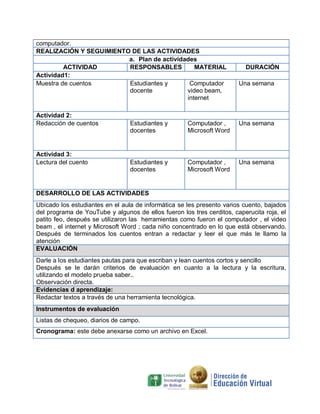 computador.
REALIZACIÓN Y SEGUIMIENTO DE LAS ACTIVIDADES
a. Plan de actividades
ACTIVIDAD
RESPONSABLES
MATERIAL
Actividad1:
Muestra de cuentos
Estudiantes y
Computador
docente
video beam,
internet
Actividad 2:
Redacción de cuentos

Actividad 3:
Lectura del cuento

DURACIÓN
Una semana

Estudiantes y
docentes

Computador ,
Microsoft Word

Una semana

Estudiantes y
docentes

Computador ,
Microsoft Word

Una semana

DESARROLLO DE LAS ACTIVIDADES
Ubicado los estudiantes en el aula de informática se les presento varios cuento, bajados
del programa de YouTube y algunos de ellos fueron los tres cerditos, caperucita roja, el
patito feo, después se utilizaron las herramientas como fueron el computador , el video
beam , el internet y Microsoft Word ; cada niño concentrado en lo que está observando.
Después de terminados los cuentos entran a redactar y leer el que más le llamo la
atención
EVALUACIÓN
Darle a los estudiantes pautas para que escriban y lean cuentos cortos y sencillo
Después se le darán criterios de evaluación en cuanto a la lectura y la escritura,
utilizando el modelo prueba saber..
Observación directa.
Evidencias d aprendizaje:
Redactar textos a través de una herramienta tecnológica.
Instrumentos de evaluación
Listas de chequeo, diarios de campo.
Cronograma: este debe anexarse como un archivo en Excel.

 