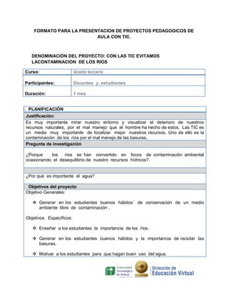 FORMATO PARA LA PRESENTACION DE PROYECTOS PEDAGOGICOS DE
AULA CON TIC.

DENOMINACIÓN DEL PROYECTO: CON LAS TIC EVITAMOS
LACONTAMINACION DE LOS RIOS
Curso:

Grado tercero

Participantes:

Docentes y estudiantes

Duración:

1 mes

I. PLANIFICACIÓN
Justificación:
Es muy importante mirar nuestro entorno y visualizar el deterioro de nuestros
recursos naturales, por el mal manejo que el hombre ha hecho de estos. Las TIC es
un medio muy importante de focalizar mejor nuestros recursos. Uno de ello es la
contaminación de los ríos por el mal manejo de las basuras.
Pregunta de investigación
¿Porque
los
ríos se han convertido en focos de contaminación ambiental
ocasionando el desequilibrio de nuestro recursos hídricos?.

¿Por qué es importante el agua?
Objetivos del proyecto
Objetivo Generales:
 Generar en los estudiantes buenos hábitos´ de conservación de un medio
ambiente libre de contaminación .
Objetivos Específicos:
 Enseñar a los estudiantes la importancia de los ríos.
 Generar en los estudiantes buenos hábitos y la importancia de reciclar las
basuras.
 Motivar a los estudiantes para que hagan buen uso del agua.

 